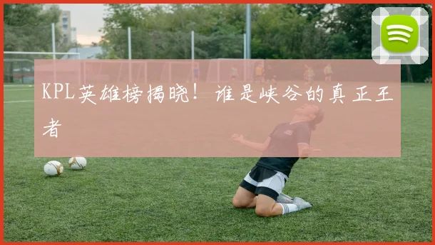 KPL英雄榜揭晓!谁是峡谷的真正王者