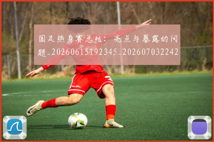 国足热身赛总结：亮点与暴露的问题_20260615192345_20260703224243