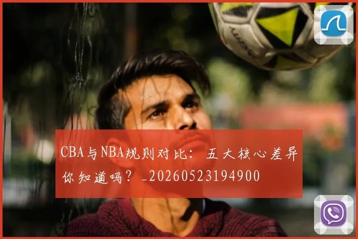 CBA与NBA规则对比：五大核心差异你知道吗？_20260523194900