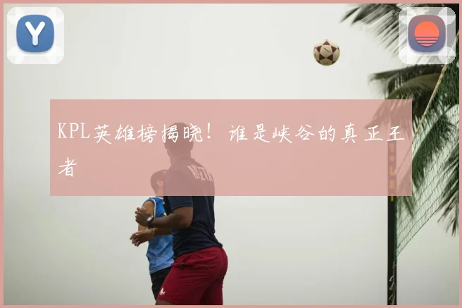 KPL英雄榜揭晓！谁是峡谷的真正王者