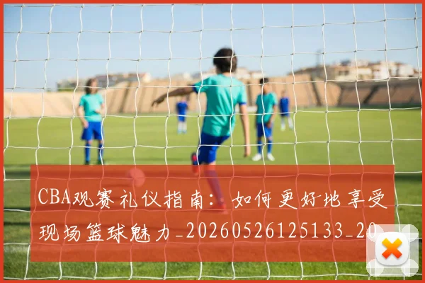 CBA观赛礼仪指南：如何更好地享受现场篮球魅力_20260526125133_20260701212043