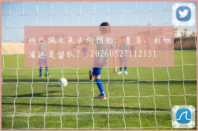 姆巴佩未来去向预测：皇马、利物浦还是留队？_20260527112151