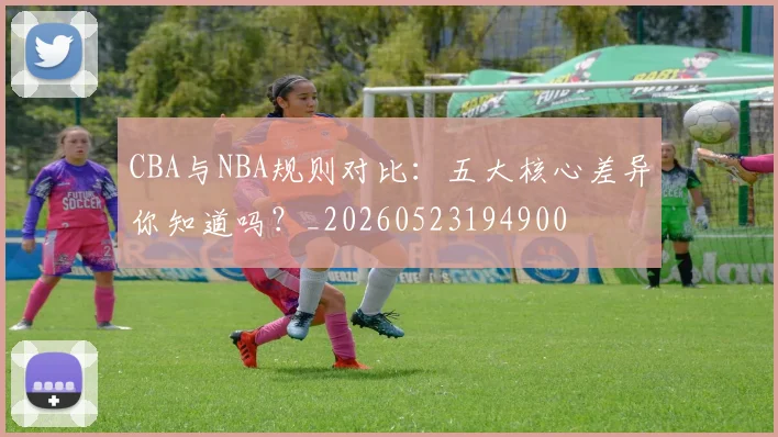 CBA与NBA规则对比:五大核心差异你知道吗?_20260523194900
