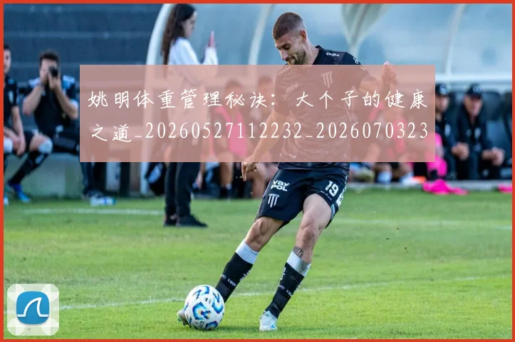 姚明体重管理秘诀：大个子的健康之道_20260527112232_20260703232536
