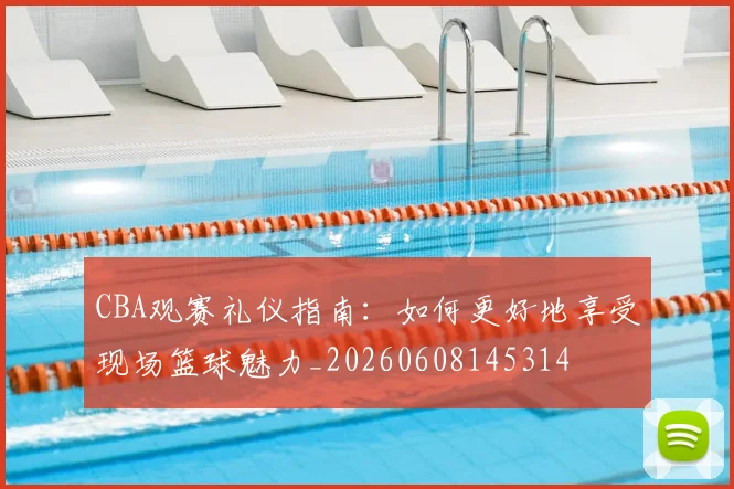 CBA观赛礼仪指南：如何更好地享受现场篮球魅力_20260608145314