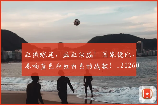 狂热球迷，疯狂助威！国家德比，奏响蓝色和红白色的战歌！_20260708191236