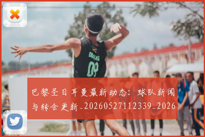 巴黎圣日耳曼最新动态：球队新闻与转会更新_20260527112339_20260707012209_20260722154230