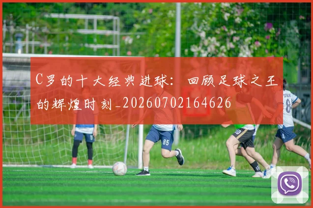 C罗的十大经典进球：回顾足球之王的辉煌时刻_20260702164626