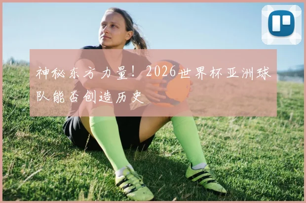 神秘东方力量！2026世界杯亚洲球队能否创造历史