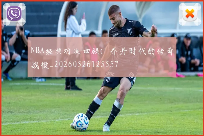NBA经典对决回顾：乔丹时代的传奇战役_20260526125557