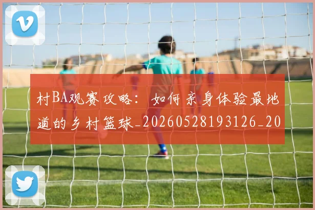 村BA观赛攻略：如何亲身体验最地道的乡村篮球_20260528193126_20260707022246