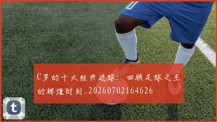 C罗的十大经典进球:回顾足球之王的辉煌时刻_20260702164626