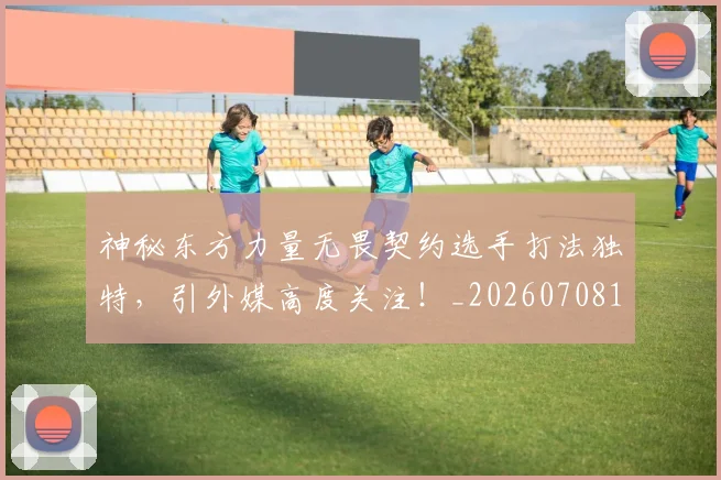 神秘东方力量无畏契约选手打法独特,引外媒高度关注!_20260708194826