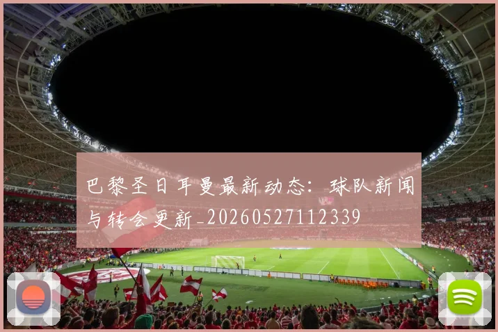 巴黎圣日耳曼最新动态：球队新闻与转会更新_20260527112339