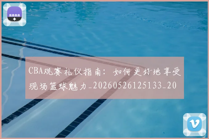 CBA观赛礼仪指南：如何更好地享受现场篮球魅力_20260526125133_20260701212043