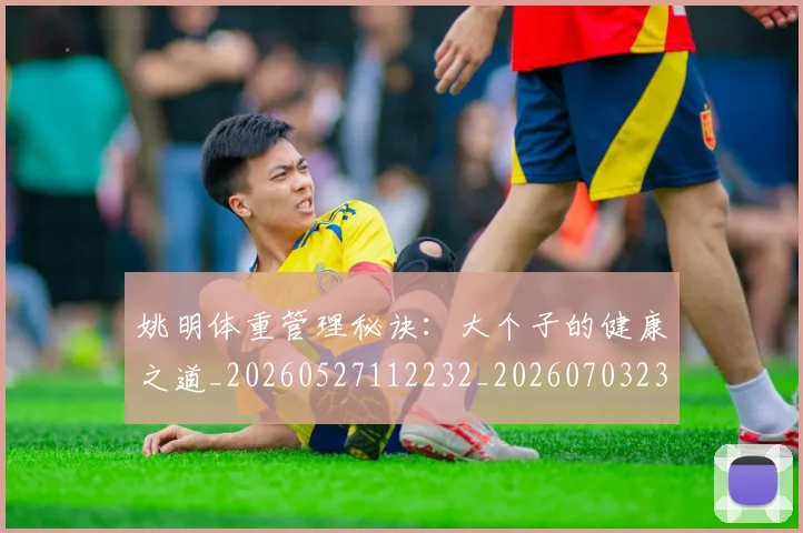 姚明体重管理秘诀:大个子的健康之道_20260527112232_20260703232536