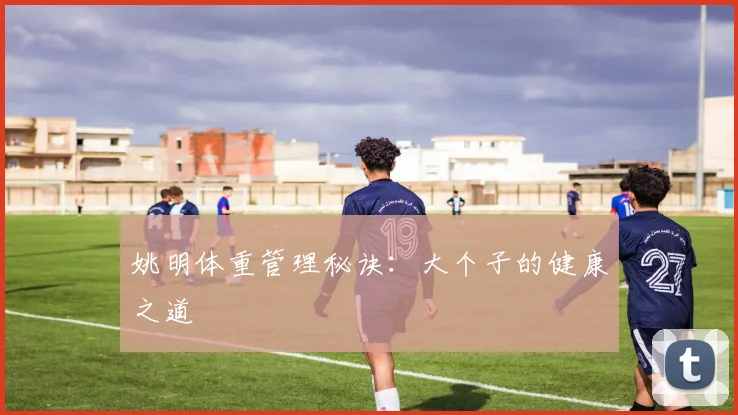 姚明体重管理秘诀：大个子的健康之道
